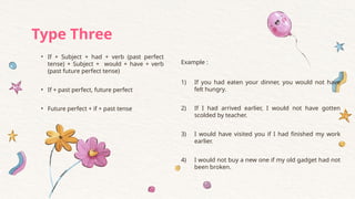 • If + Subject + had + verb (past perfect
tense) + Subject + would + have + verb
(past future perfect tense)
• If + past perfect, future perfect
• Future perfect + if + past tense
Example :
1) If you had eaten your dinner, you would not have
felt hungry.
2) If I had arrived earlier, I would not have gotten
scolded by teacher.
3) I would have visited you if I had finished my work
earlier.
4) I would not buy a new one if my old gadget had not
been broken.
Type Three
 