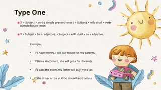 Type One
● If + Subject + verb ( simple present tense ) + Subject + will/ shall + verb
(simple future tense)
● If + Subject + be + adjective + Subject + will/ shall + be + adjective.
Example :
• If I have money, I will buy house for my parents.
• If Raina study hard, she will get a for the tests.
• If I pass the exam, my father will buy me a car.
• If the driver arrive at time, she will not be late
 