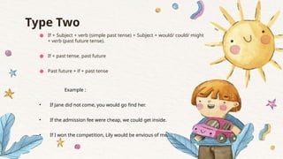 Type Two
● If + Subject + verb (simple past tense) + Subject + would/ could/ might
+ verb (past future tense).
● If + past tense, past future
● Past future + if + past tense
Example :
• If Jane did not come, you would go find her.
• If the admission fee were cheap, we could get inside.
• If I won the competition, Lily would be envious of me.
 