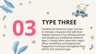 03 Conditional Sentences Type 3 serves
to indicate a situation that will never
happen because it has already passed,
one should use conditional sentence
type 3. People often show their regret
about something unchanging that
happened in the past and against their
will for this sentence type
TYPE THREE
 