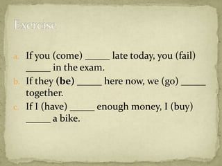 a. If you (come) _____ late today, you (fail)

_____ in the exam.
b. If they (be) _____ here now, we (go) _____
together.
c. If I (have) _____ enough money, I (buy)
_____ a bike.

 