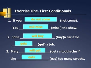 Exercise One. First Conditionals

                do not come
 1. If you ___________________ (not come),

            will miss
   You ________________ (miss ) the show.

              will buy
2. John __________________ (buy)a car if he

       gets
   _____________ (get) a job.
             will get
3. Mary ________________(get) a toothache if
           eats
  she_________________ (eat) too many sweets.
 