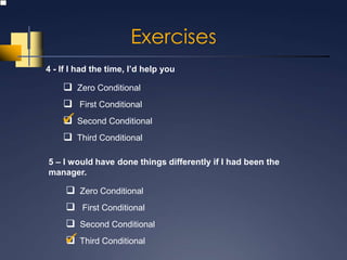 Exercises
4 - If I had the time, I’d help you

     Zero Conditional
     First Conditional
     Second Conditional
    
     Third Conditional

5 – I would have done things differently if I had been the
manager.

      Zero Conditional
      First Conditional
      Second Conditional
      Third Conditional
     
 