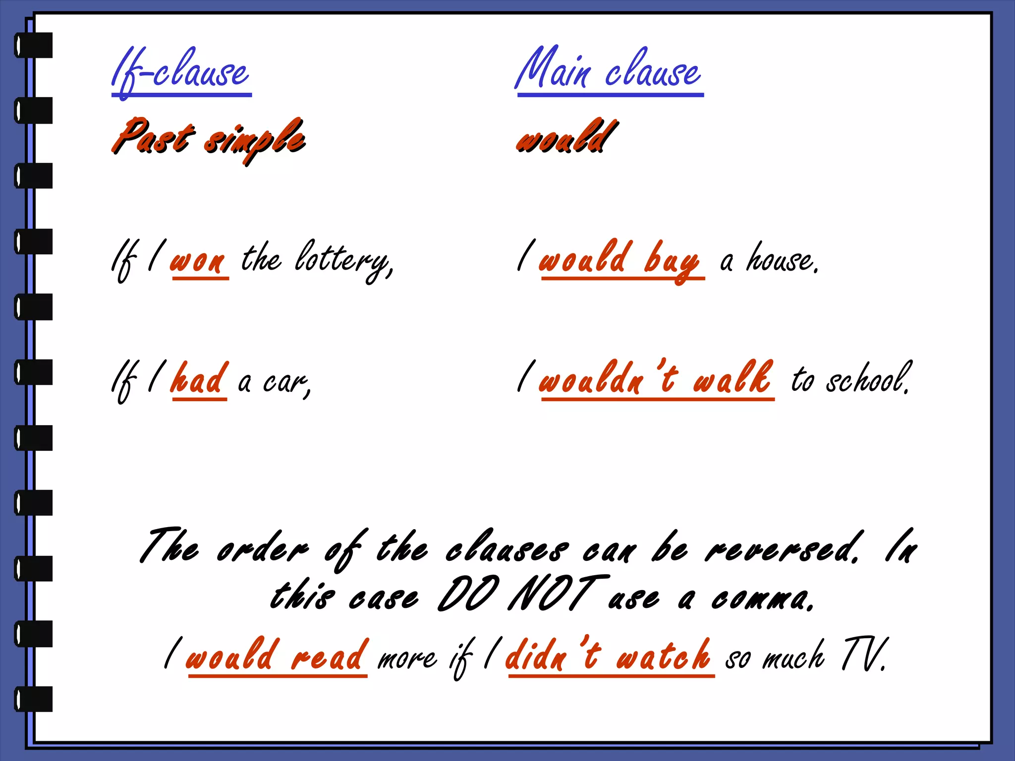 If-clause Main clause
Past simplePast simple wouldwould
If I won the lottery, I would buy a house.
If I had a car, I wouldn’t walk to school.
The order of the clauses can be reversed. In
this case DO NOT use a comma.
I would read more if I didn’t watch so much TV.
 
