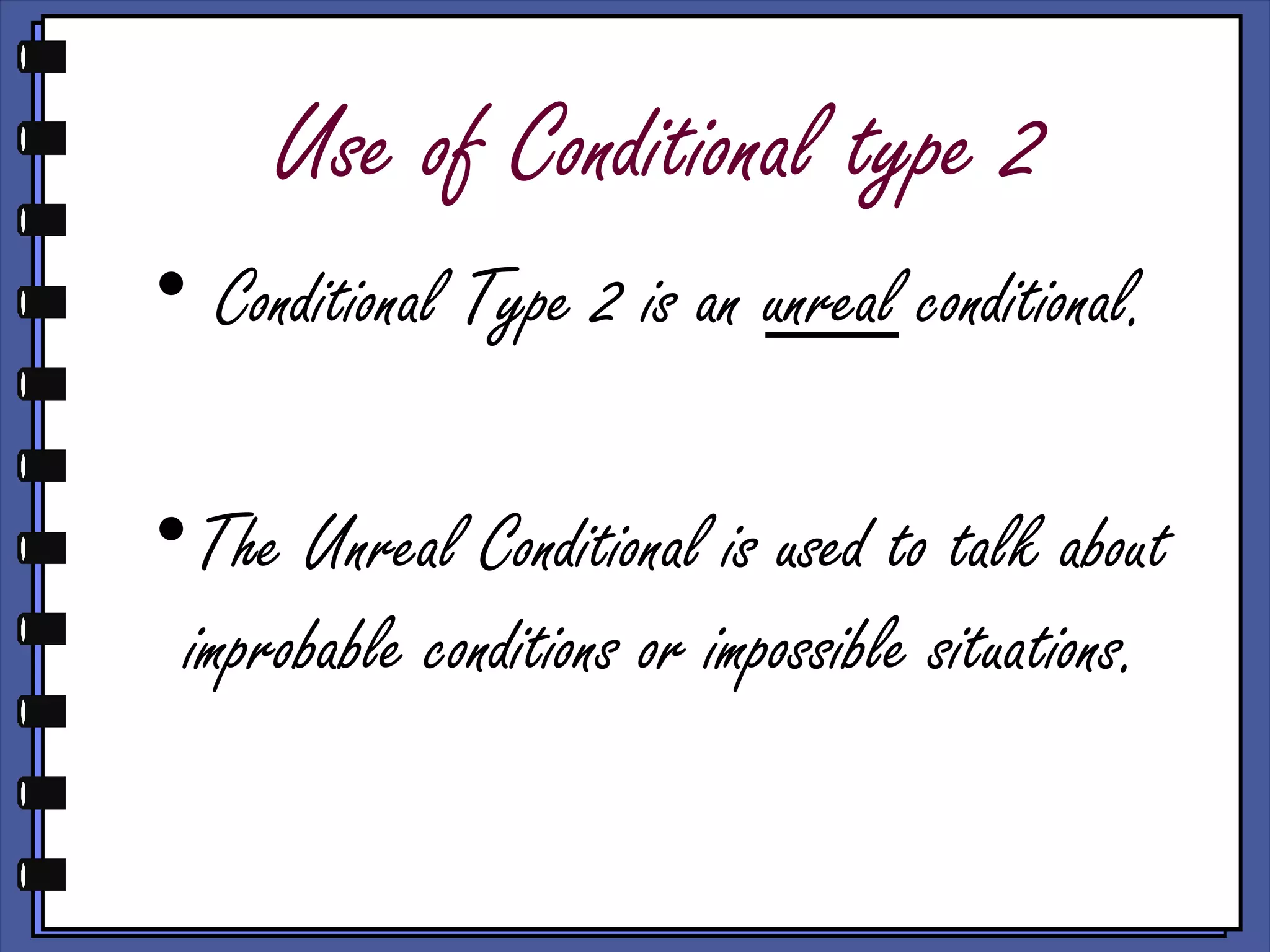 Use of Conditional type 2
• Conditional Type 2 is an unreal conditional.
•The Unreal Conditional is used to talk about
improbable conditions or impossible situations.
 