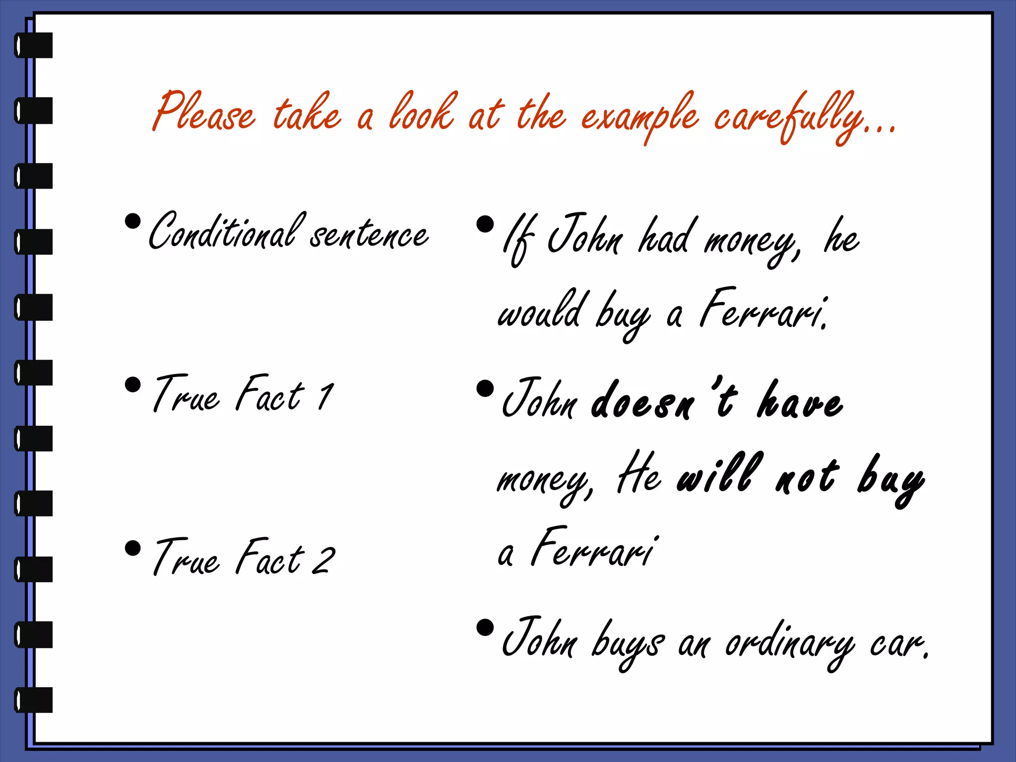 Please take a look at the example carefully…
•Conditional sentence
•True Fact 1
•True Fact 2
•If John had money, he
would buy a Ferrari.
•John doesn’t have
money, He will not buy
a Ferrari
•John buys an ordinary car.
 