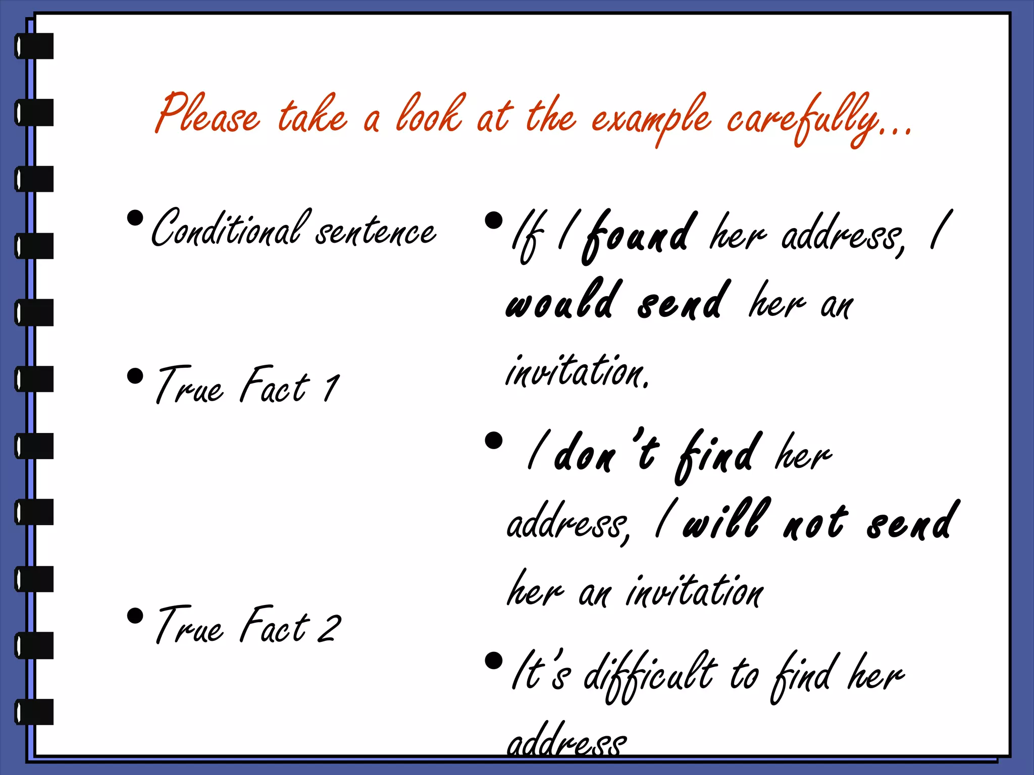 Please take a look at the example carefully…
•Conditional sentence
•True Fact 1
•True Fact 2
•If I found her address, I
would send her an
invitation.
• I don’t find her
address, I will not send
her an invitation
•It’s difficult to find her
address
 