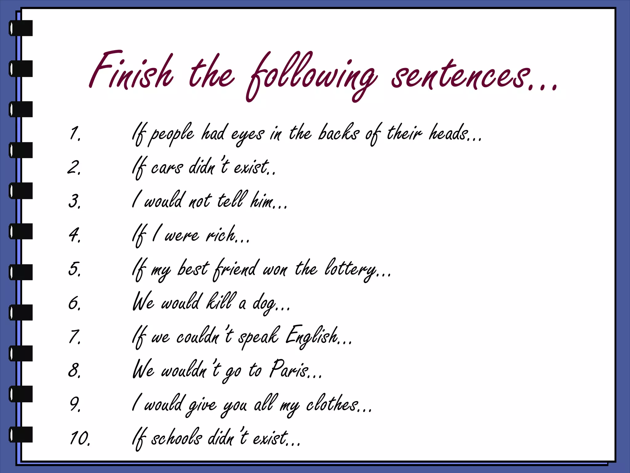 Finish the following sentences…
1. If people had eyes in the backs of their heads…
2. If cars didn’t exist..
3. I would not tell him…
4. If I were rich…
5. If my best friend won the lottery…
6. We would kill a dog…
7. If we couldn’t speak English…
8. We wouldn’t go to Paris…
9. I would give you all my clothes…
10. If schools didn’t exist…
 
