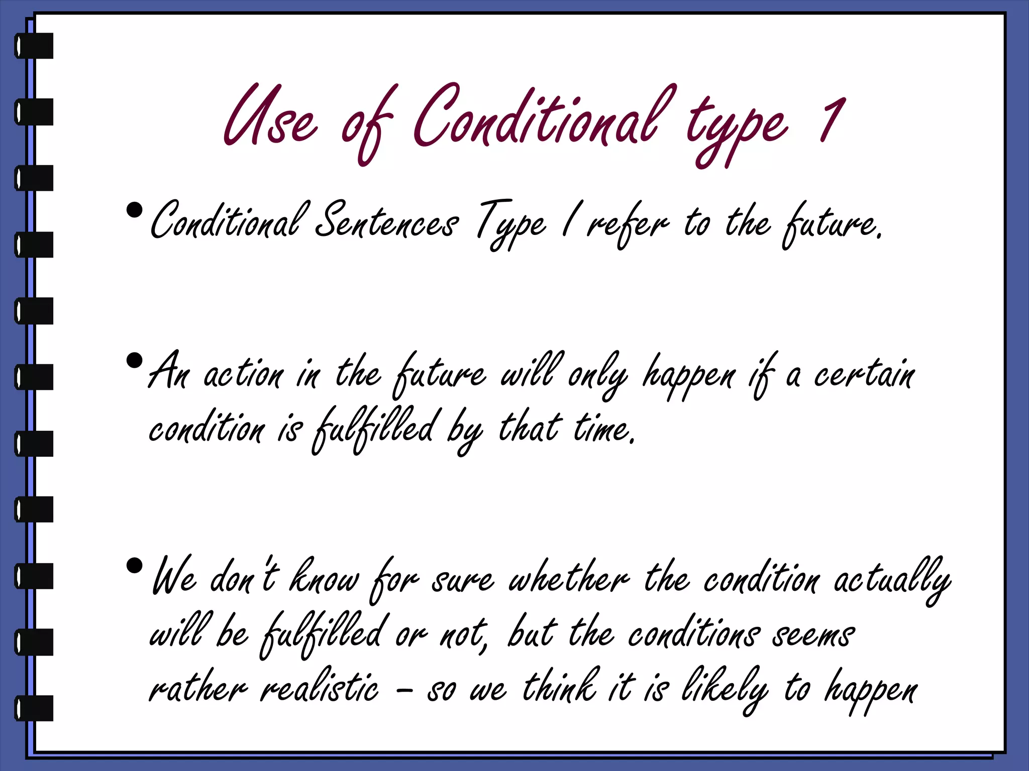 Use of Conditional type 1
•Conditional Sentences Type I refer to the future.
•An action in the future will only happen if a certain
condition is fulfilled by that time.
•We don't know for sure whether the condition actually
will be fulfilled or not, but the conditions seems
rather realistic – so we think it is likely to happen
 