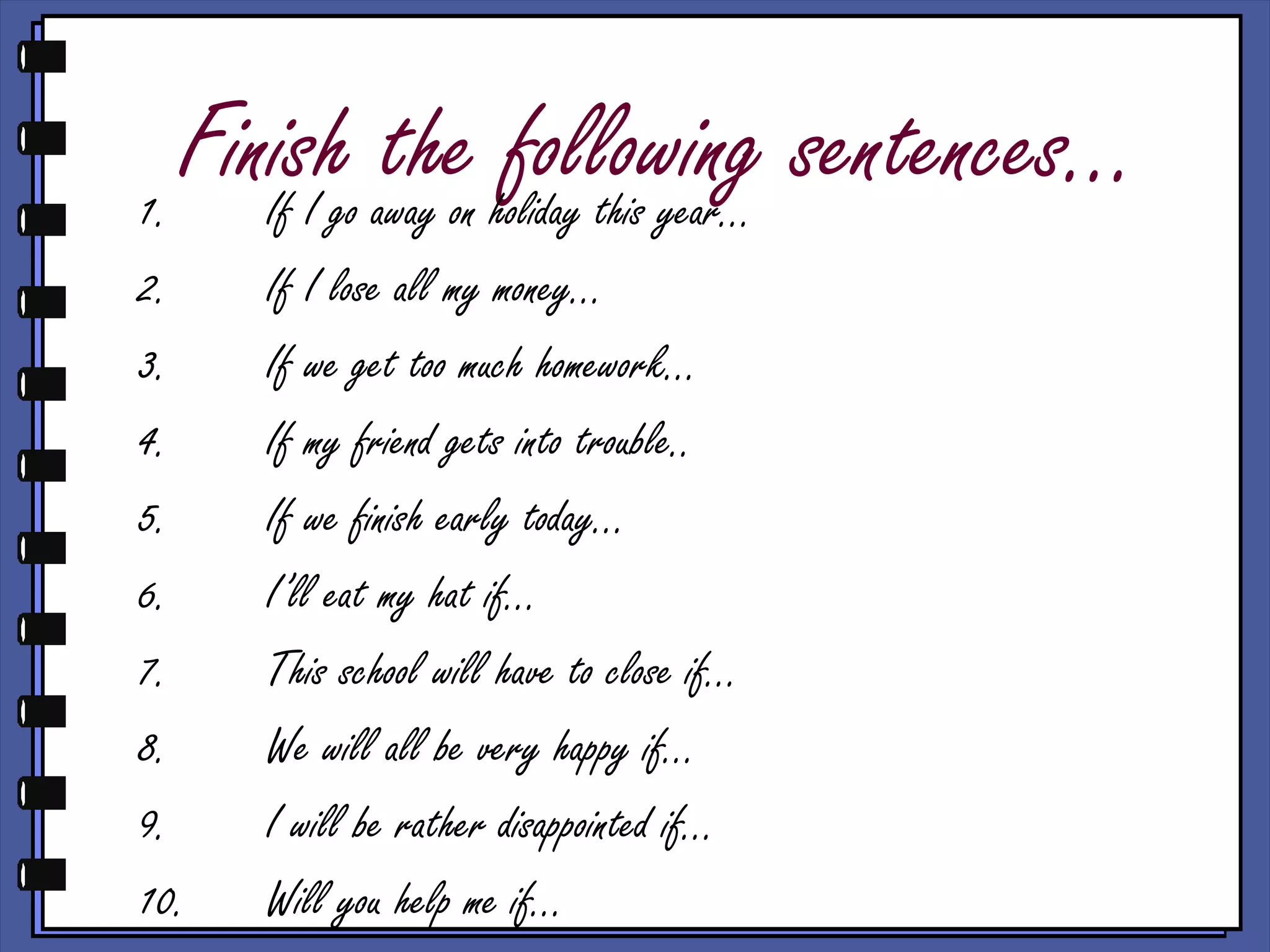 Finish the following sentences…1. If I go away on holiday this year…
2. If I lose all my money…
3. If we get too much homework…
4. If my friend gets into trouble..
5. If we finish early today…
6. I’ll eat my hat if…
7. This school will have to close if…
8. We will all be very happy if…
9. I will be rather disappointed if…
10. Will you help me if…
 