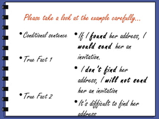 Please take a look at the example carefully…
•Conditional sentence
•True Fact 1
•True Fact 2
•If I found her address, I
would send her an
invitation.
• I don’t find her
address, I will not send
her an invitation
•It’s difficult to find her
address
 