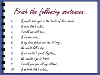 Finish the following sentences…
1. If people had eyes in the backs of their heads…
2. If cars didn’t exist..
3. I would not tell him…
4. If I were rich…
5. If my best friend won the lottery…
6. We would kill a dog…
7. If we couldn’t speak English…
8. We wouldn’t go to Paris…
9. I would give you all my clothes…
10. If schools didn’t exist…
 