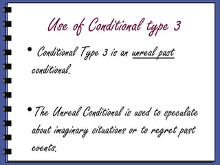 Use of Conditional type 3
• Conditional Type 3 is an unreal past
conditional.
•The Unreal Conditional is used to speculate
about imaginary situations or to regret past
events.
 