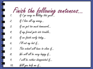 Finish the following sentences…1. If I go away on holiday this year…
2. If I lose all my money…
3. If we get too much homework…
4. If my friend gets into trouble..
5. If we finish early today…
6. I’ll eat my hat if…
7. This school will have to close if…
8. We will all be very happy if…
9. I will be rather disappointed if…
10. Will you help me if…
 