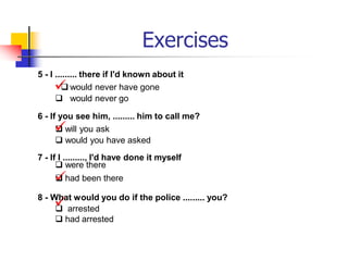 Exercises
5 - I ......... there if I'd known about it

 would never have gone
 would never go
6 - If you see him, ......... him to call me?

 will you ask
 would you have asked
7 - If I ........., I'd have done it myself
 were there

 had been there
8 - W

hat would you do if the police ......... you?
 arrested
 had arrested
 