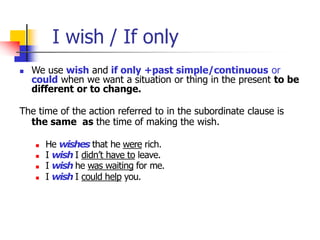 I wish / If only
 We use wish and if only +past simple/continuous or
could when we want a situation or thing in the present to be
different or to change.
The time of the action referred to in the subordinate clause is
the same as the time of making the wish.
 He wishes that he were rich.
 I wish I didn’t have to leave.
 I wish he was waiting for me.
 I wish I could help you.
 