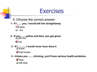 Exercises
II. Choose the correct answer.
1 - If I ...... you, I would tell him straightaway

 were
 am
2 - If you ...... yellow and blue, you get green
 will mix

 mix
3 - If I .........., I would never have done it
 knew

 had known
4 - Unless you ....... drinking, you'll have serious health problems.

 stop
 will stop
 