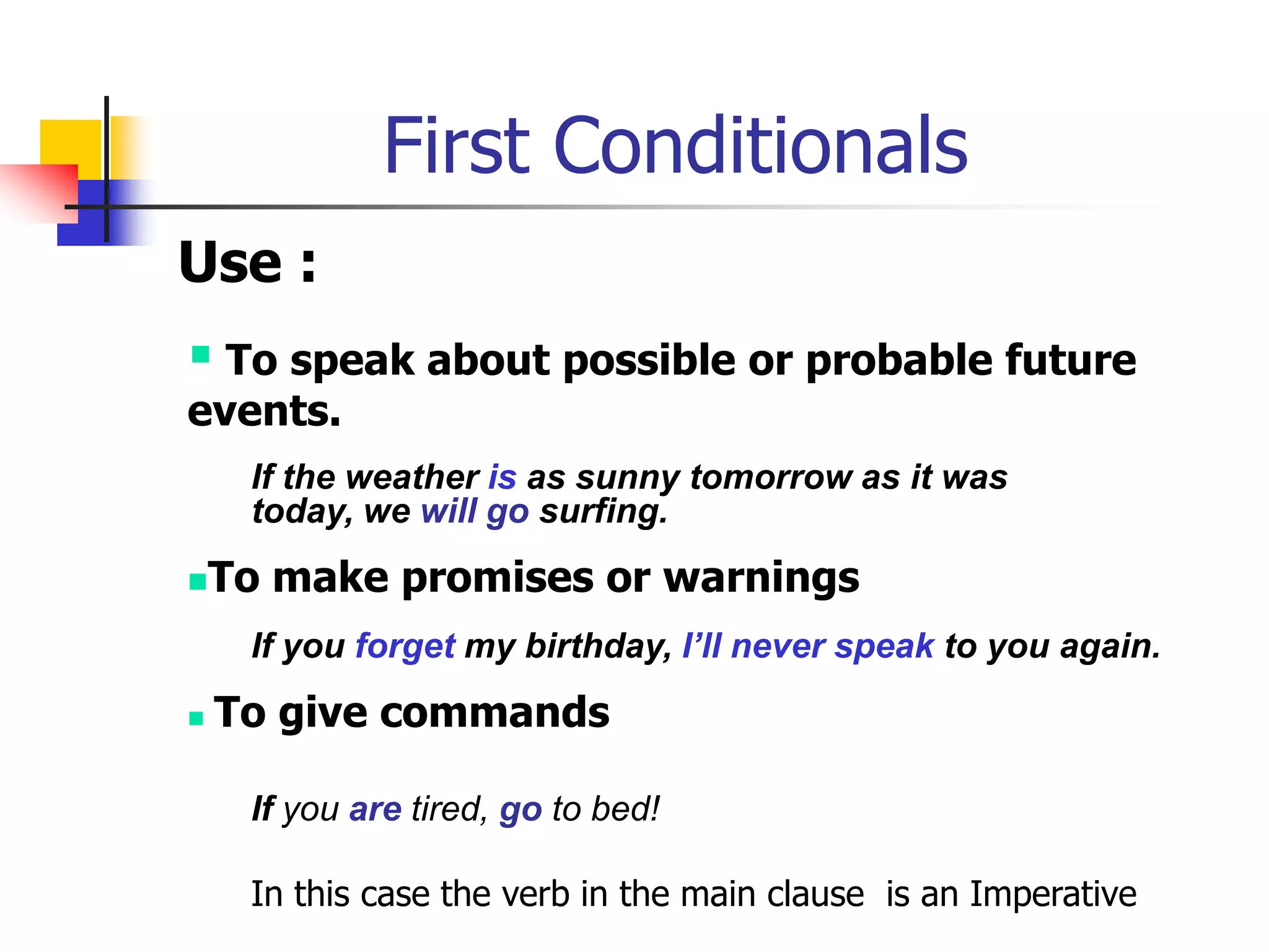 First ConditionalsUse : To speak about possible or probable future events.If the weather is as sunny tomorrow as it was today, we will go surfing.To make promises or warningsIf you forget my birthday, I’ll never speak to you again.To give commandsIf you aretired, go to bed!In this case the verb in the main clause  is an Imperative