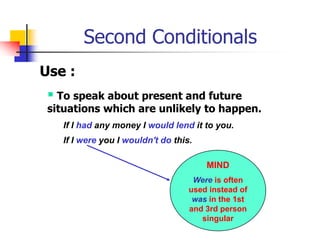 Second Conditionals,[object Object],MIND,[object Object],Were is often used instead of was in the 1st and 3rd person singular,[object Object],Use :,[object Object],[object Object],situations which are unlikely to happen.,[object Object],If I had any money I would lend it to you.,[object Object],If I were you I wouldn't do this.,[object Object]