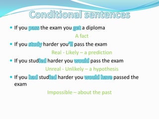 Conditional sentences If you passthe exam you geta diploma 	A fact If you studyharder you’ll pass the exam 	Real - Likely – a prediction If you studied harder you would pass the exam 	Unreal - Unlikely – a hypothesis If you had studied harder you would have passedthe exam Impossible – about the past 