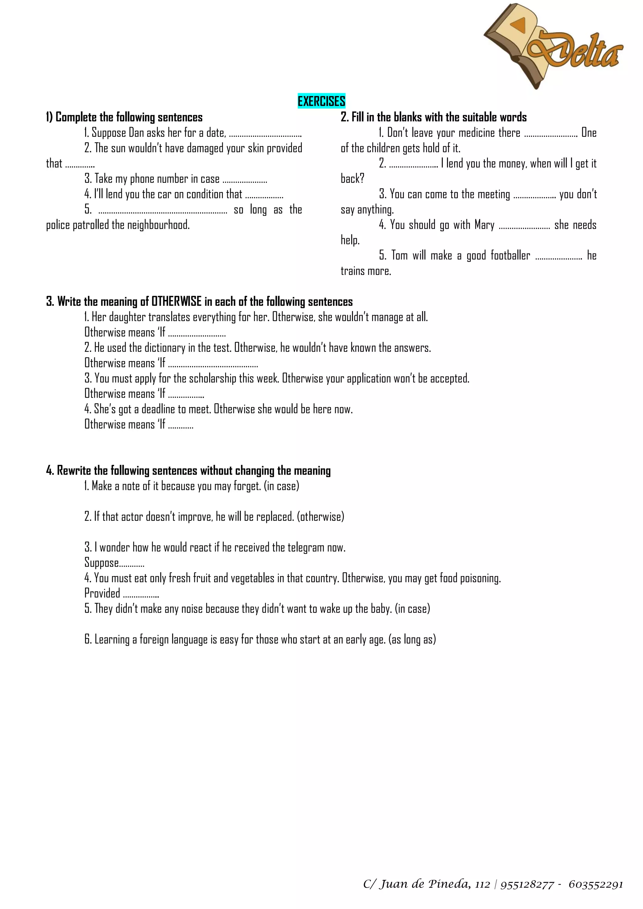 EXERCISES
1) Complete the following sentences                                 2. Fill in the blanks with the suitable words
          1. Suppose Dan asks her for a date, …………………………….                      1. Don’t leave your medicine there ……………………. One
          2. The sun wouldn’t have damaged your skin provided       of the children gets hold of it.
that …………..                                                                     2. ………………….. I lend you the money, when will I get it
          3. Take my phone number in case …………………                   back?
          4. I’ll lend you the car on condition that ………………                     3. You can come to the meeting ……………….. you don’t
          5. …………………………………………………… so long as the                    say anything.
police patrolled the neighbourhood.                                             4. You should go with Mary …………………… she needs
                                                                    help.
                                                                                5. Tom will make a good footballer …………………. he
                                                                    trains more.

3. Write the meaning of OTHERWISE in each of the following sentences
         1. Her daughter translates everything for her. Otherwise, she wouldn’t manage at all.
         Otherwise means ‘If ………………………
         2. He used the dictionary in the test. Otherwise, he wouldn’t have known the answers.
         Otherwise means ‘If ……………………………………
         3. You must apply for the scholarship this week. Otherwise your application won’t be accepted.
         Otherwise means ‘If ……………..
         4. She’s got a deadline to meet. Otherwise she would be here now.
         Otherwise means ‘If …………


4. Rewrite the following sentences without changing the meaning
         1. Make a note of it because you may forget. (in case)

         2. If that actor doesn’t improve, he will be replaced. (otherwise)

         3. I wonder how he would react if he received the telegram now.
         Suppose…………
         4. You must eat only fresh fruit and vegetables in that country. Otherwise, you may get food poisoning.
         Provided ……………..
         5. They didn’t make any noise because they didn’t want to wake up the baby. (in case)

         6. Learning a foreign language is easy for those who start at an early age. (as long as)




                                                                              C/ Juan de Pineda, 112 | 955128277 - 603552291
 