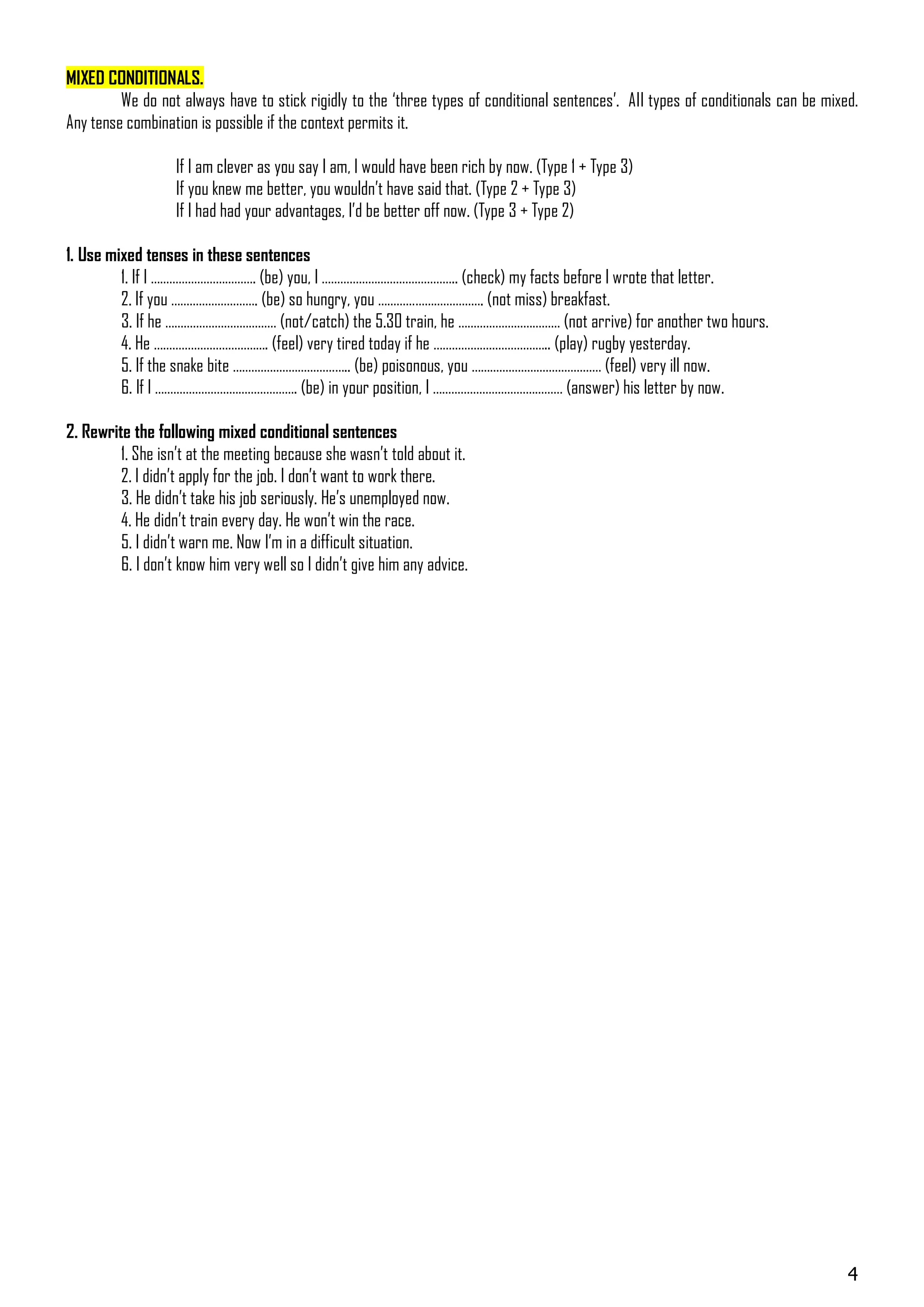 MIXED CONDITIONALS.
         We do not always have to stick rigidly to the ‘three types of conditional sentences’. All types of conditionals can be mixed.
Any tense combination is possible if the context permits it.

                   If I am clever as you say I am, I would have been rich by now. (Type 1 + Type 3)
                   If you knew me better, you wouldn’t have said that. (Type 2 + Type 3)
                   If I had had your advantages, I’d be better off now. (Type 3 + Type 2)

1. Use mixed tenses in these sentences
         1. If I ……………………………. (be) you, I …………………………………….. (check) my facts before I wrote that letter.
         2. If you ………………………. (be) so hungry, you ……………………………. (not miss) breakfast.
         3. If he ……………………………… (not/catch) the 5.30 train, he …………………………… (not arrive) for another two hours.
         4. He ………………………………. (feel) very tired today if he ……………………………….. (play) rugby yesterday.
         5. If the snake bite ……………………………….. (be) poisonous, you …………………………………… (feel) very ill now.
         6. If I ………………………………………. (be) in your position, I …………………………………… (answer) his letter by now.

2. Rewrite the following mixed conditional sentences
         1. She isn’t at the meeting because she wasn’t told about it.
         2. I didn’t apply for the job. I don’t want to work there.
         3. He didn’t take his job seriously. He’s unemployed now.
         4. He didn’t train every day. He won’t win the race.
         5. I didn’t warn me. Now I’m in a difficult situation.
         6. I don’t know him very well so I didn’t give him any advice.




                                                                                                                                    4
 