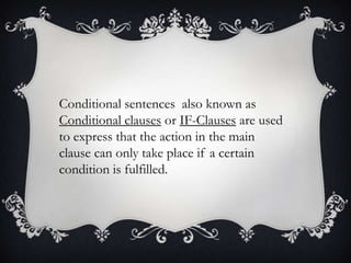 Conditional sentences also known as
Conditional clauses or IF-Clauses are used
to express that the action in the main
clause can only take place if a certain
condition is fulfilled.

 