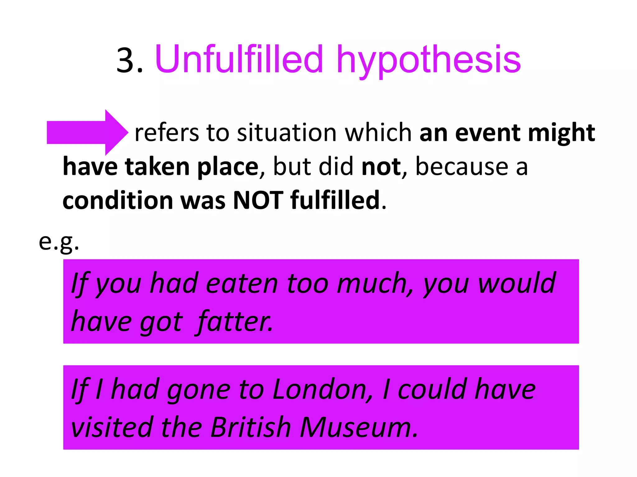 3. Unfulfilled hypothesis
refers to situation which an event might
have taken place, but did not, because a
condition was NOT fulfilled.
e.g.

If you had eaten too much, you would
have got fatter.
If I had gone to London, I could have
visited the British Museum.

 