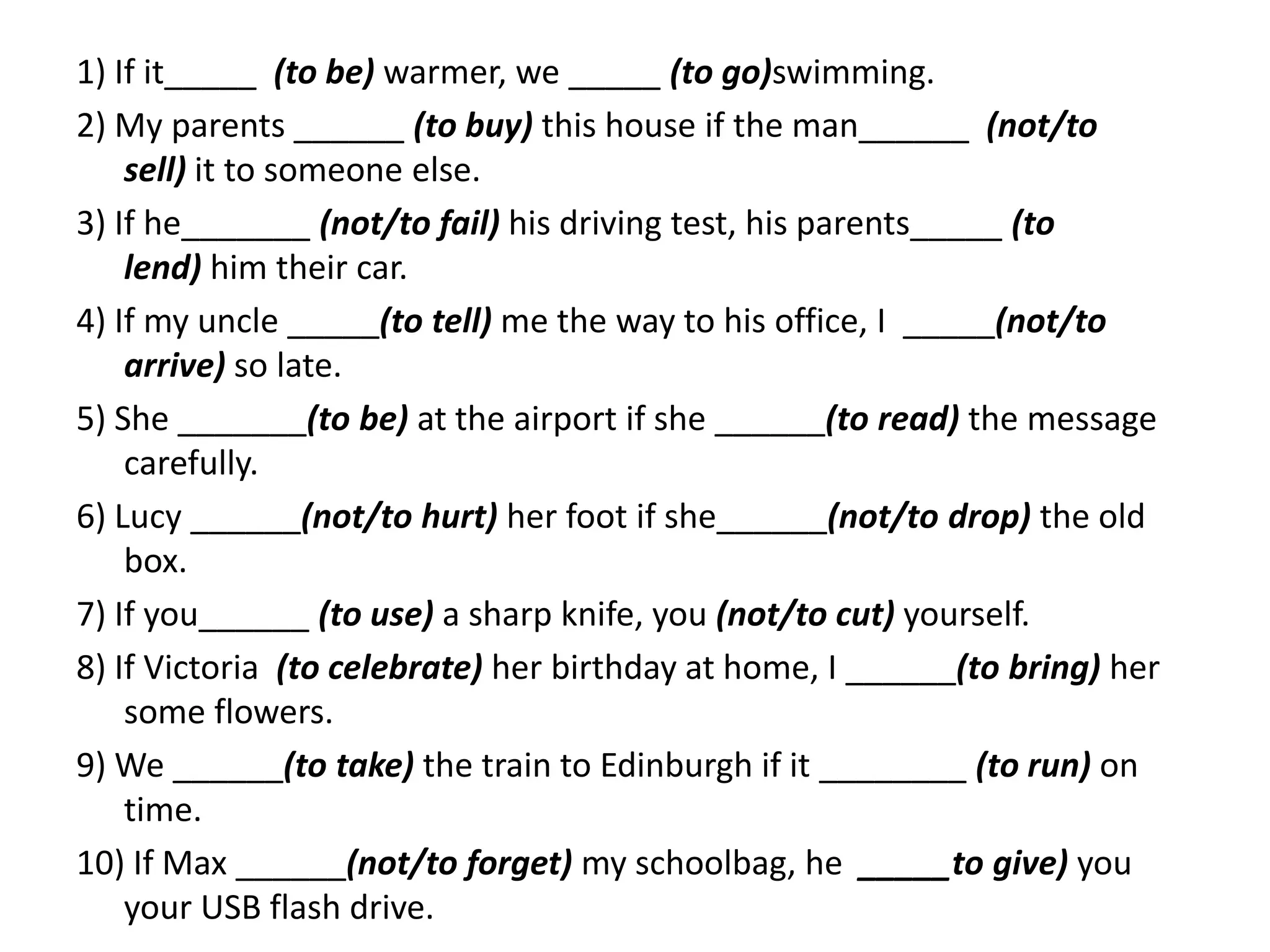 1) If it_____ (to be) warmer, we _____ (to go)swimming.
2) My parents ______ (to buy) this house if the man______ (not/to
sell) it to someone else.
3) If he_______ (not/to fail) his driving test, his parents_____ (to
lend) him their car.
4) If my uncle _____(to tell) me the way to his office, I _____(not/to
arrive) so late.
5) She _______(to be) at the airport if she ______(to read) the message
carefully.
6) Lucy ______(not/to hurt) her foot if she______(not/to drop) the old
box.
7) If you______ (to use) a sharp knife, you (not/to cut) yourself.
8) If Victoria (to celebrate) her birthday at home, I ______(to bring) her
some flowers.
9) We ______(to take) the train to Edinburgh if it ________ (to run) on
time.
10) If Max ______(not/to forget) my schoolbag, he _____to give) you
your USB flash drive.

 