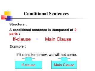 Conditional Sentences 
Structure : 
A conditional sentence is composed of 2 
parts : 
If-clause + Main Clause 
Example : 
If it rains tomorrow, we will not come. 
If-clause Main Clause 
 