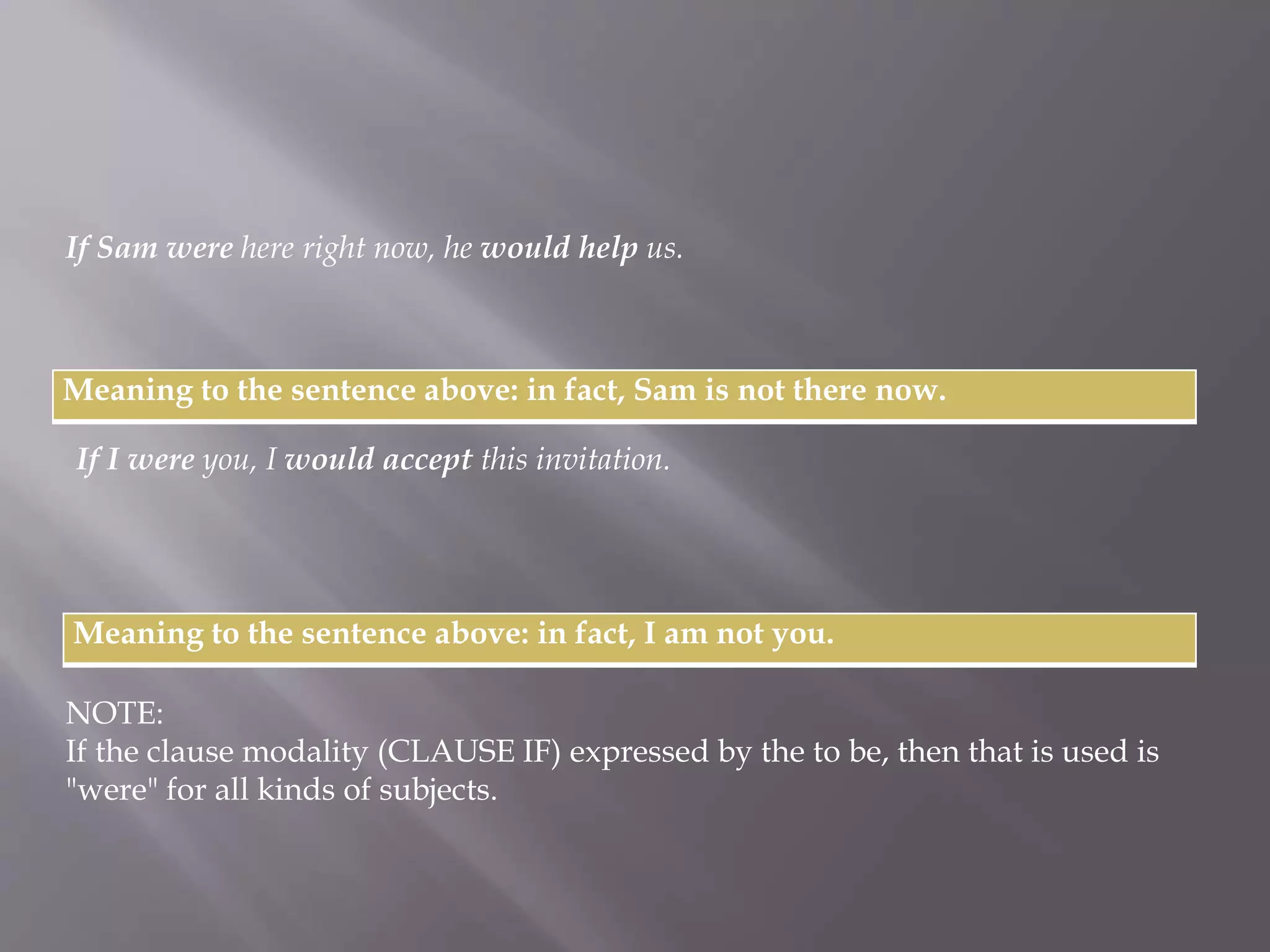 If Sam were here right now, he would help us. 
Meaning to the sentence above: in fact, Sam is not there now. 
If I were you, I would accept this invitation. 
Meaning to the sentence above: in fact, I am not you. 
NOTE: 
If the clause modality (CLAUSE IF) expressed by the to be, then that is used is 
"were" for all kinds of subjects. 
 
