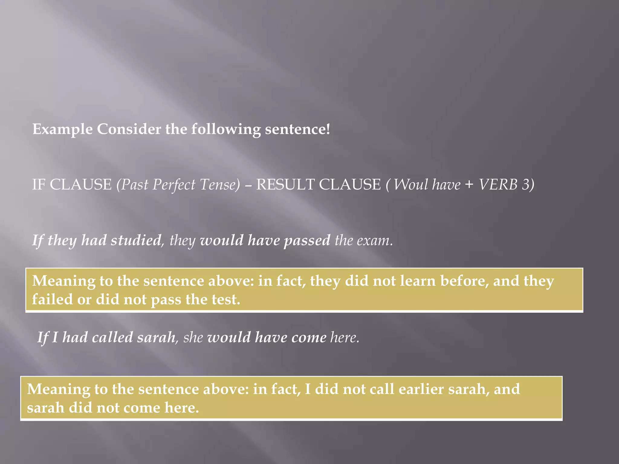 Example Consider the following sentence! 
IF CLAUSE (Past Perfect Tense) – RESULT CLAUSE ( Woul have + VERB 3) 
If they had studied, they would have passed the exam. 
Meaning to the sentence above: in fact, they did not learn before, and they 
failed or did not pass the test. 
If I had called sarah, she would have come here. 
Meaning to the sentence above: in fact, I did not call earlier sarah, and 
sarah did not come here. 
