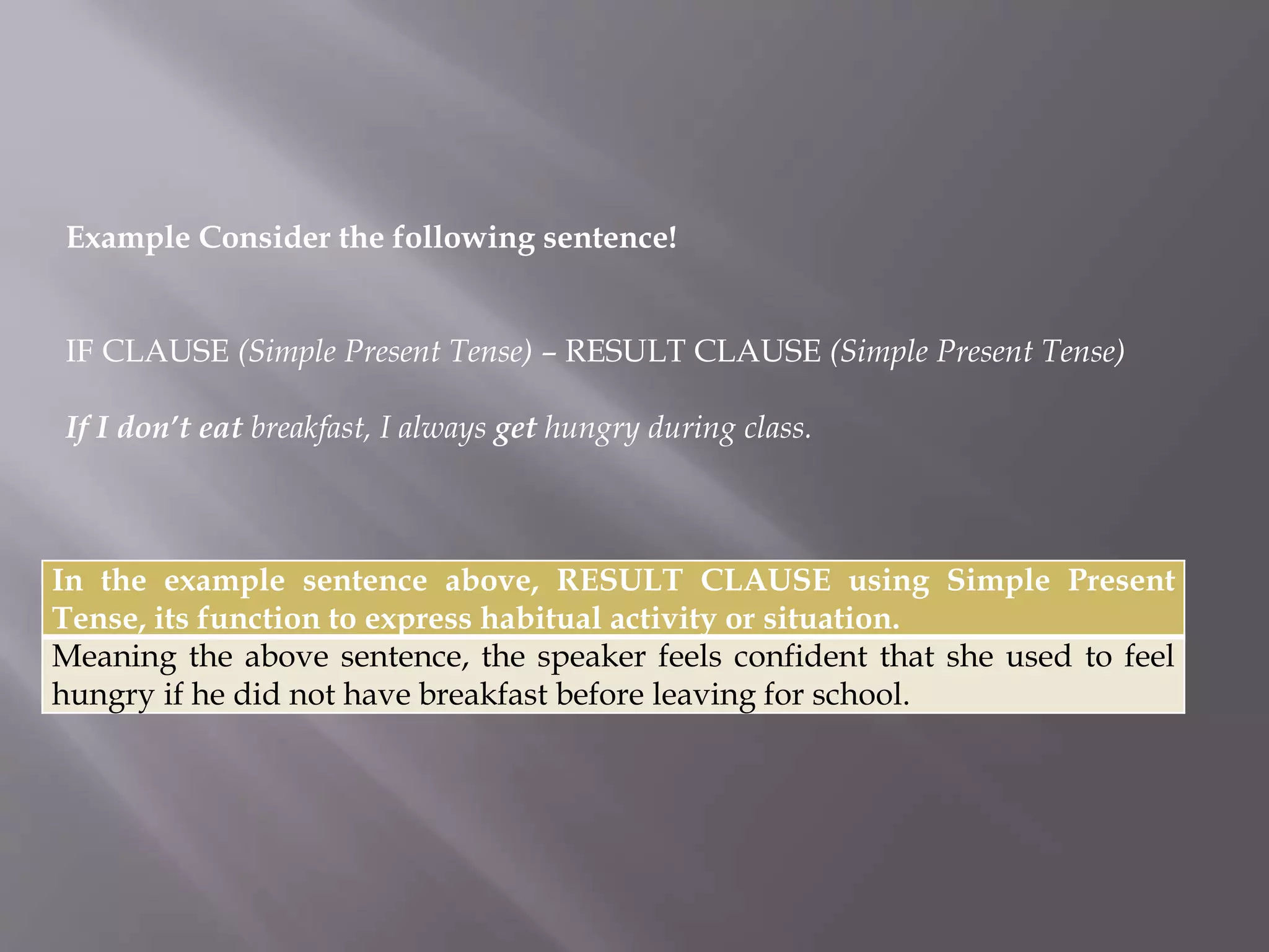 Example Consider the following sentence! 
IF CLAUSE (Simple Present Tense) – RESULT CLAUSE (Simple Present Tense) 
If I don’t eat breakfast, I always get hungry during class. 
In the example sentence above, RESULT CLAUSE using Simple Present 
Tense, its function to express habitual activity or situation. 
Meaning the above sentence, the speaker feels confident that she used to feel 
hungry if he did not have breakfast before leaving for school. 
 