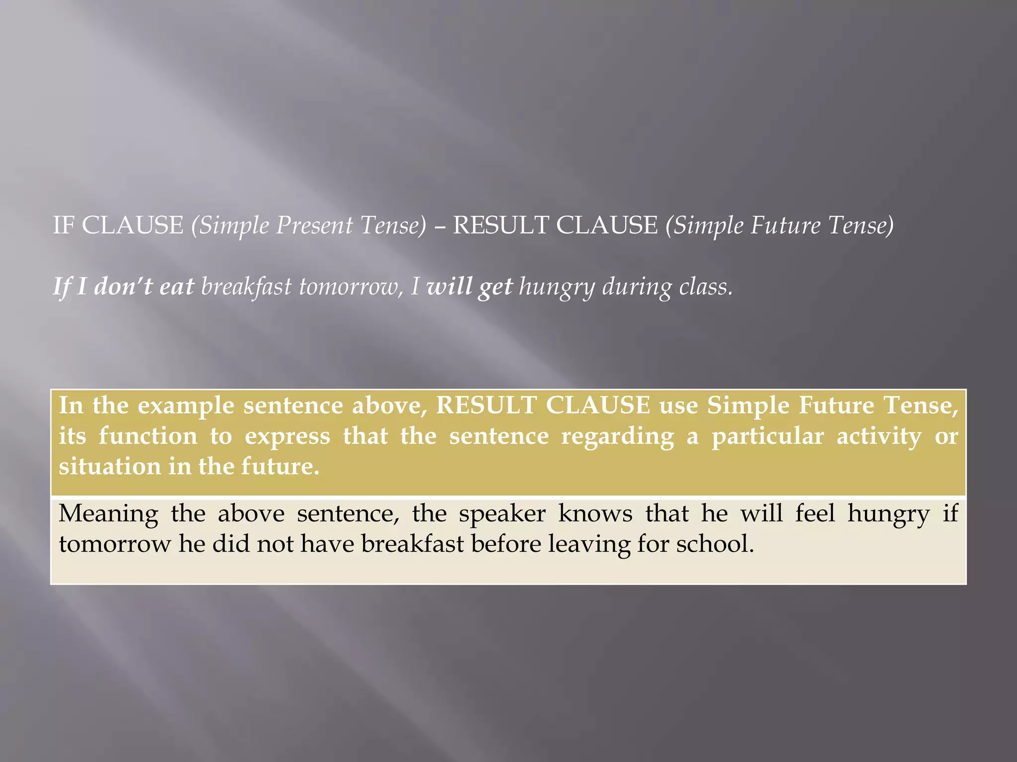 IF CLAUSE (Simple Present Tense) – RESULT CLAUSE (Simple Future Tense) 
If I don’t eat breakfast tomorrow, I will get hungry during class. 
In the example sentence above, RESULT CLAUSE use Simple Future Tense, 
its function to express that the sentence regarding a particular activity or 
situation in the future. 
Meaning the above sentence, the speaker knows that he will feel hungry if 
tomorrow he did not have breakfast before leaving for school. 
 
