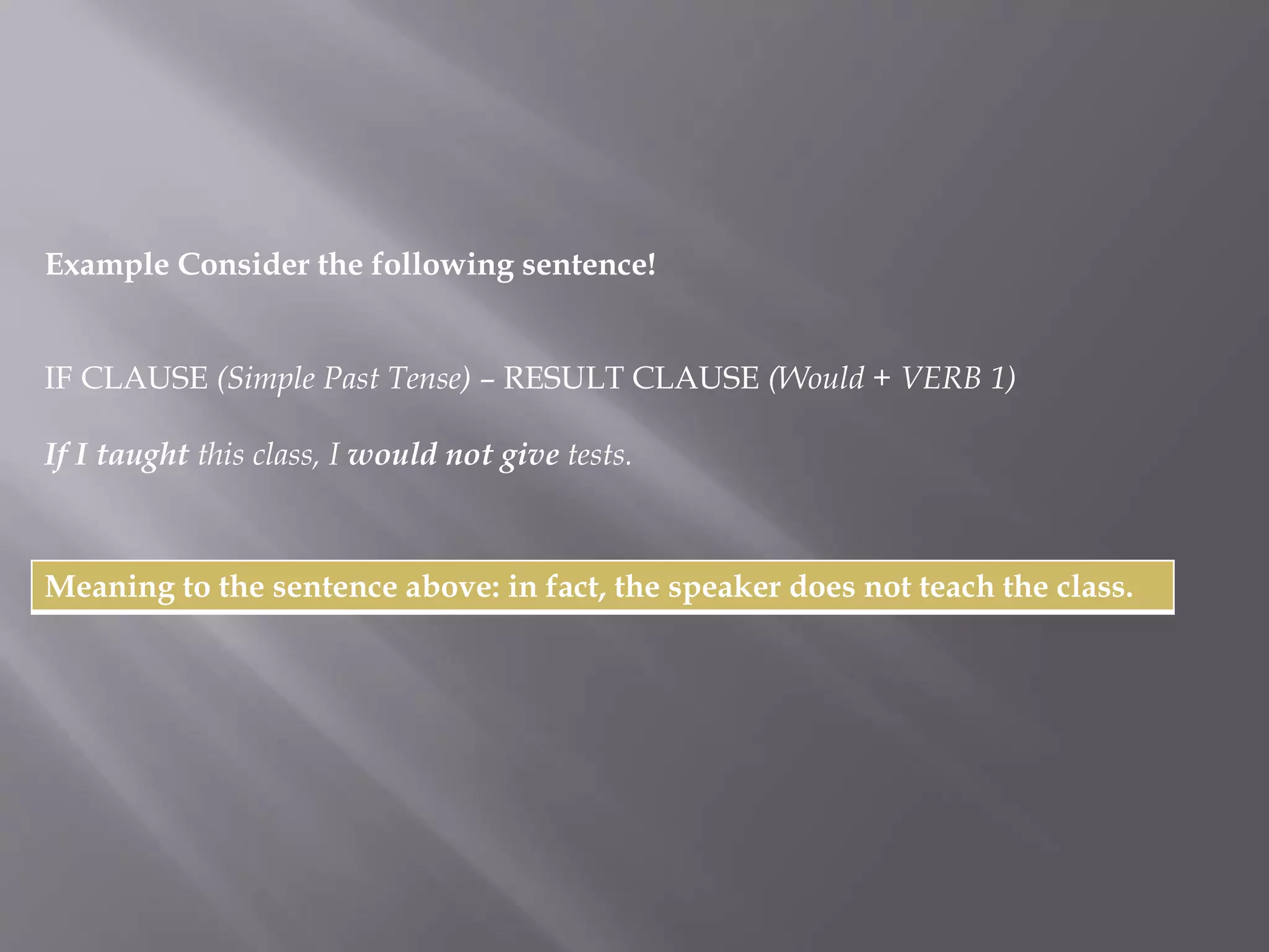 Example Consider the following sentence! 
IF CLAUSE (Simple Past Tense) – RESULT CLAUSE (Would + VERB 1) 
If I taught this class, I would not give tests. 
Meaning to the sentence above: in fact, the speaker does not teach the class. 
 
