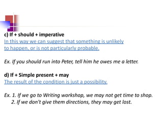 c) If + should + imperative
In this way we can suggest that something is unlikely
to happen, or is not particularly probable.
Ex. If you should run into Peter, tell him he owes me a letter.
d) If + Simple present + may
The result of the condition is just a possibility.
Ex. 1. If we go to Writing workshop, we may not get time to shop.
2. If we don't give them directions, they may get lost.
 
