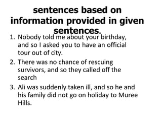 sentences based on
information provided in given
sentences.
1. Nobody told me about your birthday,
and so I asked you to have an official
tour out of city.
2. There was no chance of rescuing
survivors, and so they called off the
search
3. Ali was suddenly taken ill, and so he and
his family did not go on holiday to Muree
Hills.
 