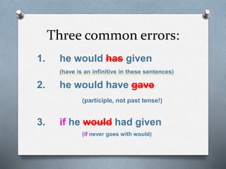 Three common errors:
1. he would has given
(have is an infinitive in these sentences)
2. he would have gave
(participle, not past tense!)
3. if he would had given
(if never goes with would)
 
