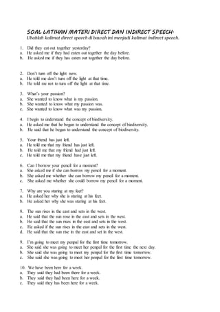 SOAL LATIHAN MATERI DIRECT DAN INDIRECT SPEECH.
Ubahlah kalimat direct speech di bawah ini menjadi kalimat indirect speech.
1. Did they eat out together yesterday?
a. He asked me if they had eaten out together the day before.
b. He asked me if they has eaten out together the day before.
2. Don’t turn off the light now.
a. He told me don’t turn off the light at that time.
b. He told me not to turn off the light at that time.
3. What’s your passion?
a. She wanted to know what is my passion.
b. She wanted to know what my passion was.
c. She wanted to know what was my passion.
4. I begin to understand the concept of biodiversity.
a. He asked me that he began to understand the concept of biodiversity.
b. He said that he began to understand the concept of biodiversity.
5. Your friend has just left.
a. He told me that my friend has just left.
b. He told me that my friend had just left.
c. He told me that my friend have just left.
6. Can I borrow your pencil for a moment?
a. She asked me if she can borrow my pencil for a moment.
b. She asked me whether she can borrow my pencil for a moment.
c. She asked me whether she could borrow my pencil for a moment.
7. Why are you staring at my feet?
a. He asked her why she is staring at his feet.
b. He asked her why she was staring at his feet.
8. The sun rises in the east and sets in the west.
a. He said that the sun rose in the east and sets in the west.
b. He said that the sun rises in the east and sets in the west.
c. He asked if the sun rises in the east and sets in the west.
d. He said that the sun rise in the east and set in the west.
9. I’m going to meet my penpal for the first time tomorrow.
a. She said she was going to meet her penpal for the first time the next day.
b. She said she was going to meet my penpal for the first time tomorrow.
c. She said she was going to meet her penpal for the first time tomorrow.
10. We have been here for a week.
a. They said they had been there for a week.
b. They said they had been here for a week.
c. They said they has been here for a week.
 