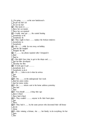 1 - I'm going ............ at the new hairdresser's
to get my hair cut
to cut my hair
Q2 - She needs to ........
have her car repairs
have her car repaired
Q3 - I really must get ....... the central heating
somebody to fix
somebody fix
Q4 - They ought to have ........ replace the broken windows
somebody to
somebody
Q5 - He ......... while he was away on holiday
had his flat burgled
burgled his flat
Q6 - I .......... my phone repaired after I dropped it
had
had to
Q7 - She didn't have time to get to the shops and .......
get her film developed
develop her film
Q8 - It took ages to get ...........
somebody do it
somebody to do it
Q9 - I'll ....... John to do it when he arrives
get
have
Q10 - She ......... on the underground last week
had her purse stolen
got her purse stolen
Q11 - He .......... tickets sent to his home address yesterday
has had
had
Q12 - You should .......... a long time ago
have it fixed
have had it fixed
Q13 - They couldn't .......... anyone to fix their burst pipes
get
have
Q14 - They had it ....... by the same person who decorated their old house
to do
done
Q15 - After winning a fortune, she ....... her family to do everything for her
gets
has
 