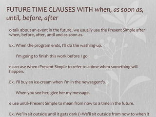 FUTURE TIME CLAUSES WITH when, as soon as,
until, before, after
o talk about an event in the future, we usually use the Present Simple after
when, before, after, until and as soon as.
Ex. When the program ends, I’ll do the washing-up.
I’m going to finish this work before I go
e can use when+Present Simple to refer to a time when something will
happen.
Ex. I’ll buy an ice-cream when I’m in the newsagent’s.
When you see her, give her my message.
e use until+Present Simple to mean from now to a time in the future.
Ex. We’lln sit outside until it gets dark (=We’ll sit outside from now to when it
 
