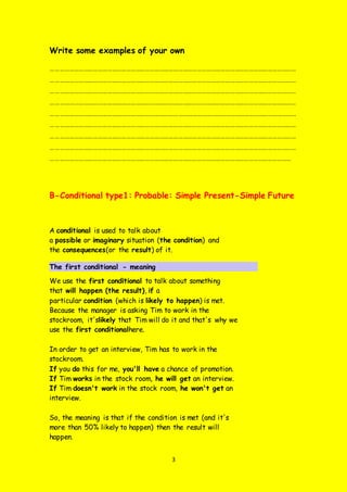 3
Write some examples of your own
…………………………………………………………………………………………………………………………………………
…………………………………………………………………………………………………………………………………………
…………………………………………………………………………………………………………………………………………
…………………………………………………………………………………………………………………………………………
…………………………………………………………………………………………………………………………………………
…………………………………………………………………………………………………………………………………………
…………………………………………………………………………………………………………………………………………
…………………………………………………………………………………………………………………………………………
………………………………………………………………………………………………………………………………………
B-Conditional type1: Probable: Simple Present-Simple Future
A conditional is used to talk about
a possible or imaginary situation (the condition) and
the consequences(or the result) of it.
The first conditional - meaning
We use the first conditional to talk about something
that will happen (the result), if a
particular condition (which is likely to happen) is met.
Because the manager is asking Tim to work in the
stockroom, it'slikely that Tim will do it and that's why we
use the first conditionalhere.
In order to get an interview, Tim has to work in the
stockroom.
If you do this for me, you'll have a chance of promotion.
If Tim works in the stock room, he will get an interview.
If Tim doesn't work in the stock room, he won't get an
interview.
So, the meaning is that if the condition is met (and it's
more than 50% likely to happen) then the result will
happen.
 