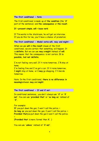 4
The first conditional - form
The first conditional is made up of the condition (the 'if'
part of the sentence) and the consequence or the result.
If + present simple, will + base verb
If Tim works in the stockroom, he will get an interview.
If you do this for me, you'll have a chance of promotion.
The first conditional - Modal verbs will, may and might:
When we use will in the result clause of the first
conditional, we are certain that something will happen. It
is definite. But we can use may ormight instead of will.
This means that the consequence is not certain. It is
possible, but not definite.
I'm not feeling very well. If it rains tomorrow, I'll stay at
home.
I'm feeling fine and I've got a car. If it rains tomorrow,
I might stay at home, or I may go shopping. I'll decide
tomorrow.
Note: In the first conditional, there is no difference in
meaningbetween may and might.
The first conditional - If and if not:
In conditional sentences, you don't always use 'if' or 'if
not'. You can use 'provided that' or 'so long as' instead of
'if'.
For example:
If you put down the gun, I won't call the police. =
So long as you put down the gun, I won't call the police. =
Provided thatyou put down the gun I won't call the police.
=
(Provided that is more formal than if. )
You can use 'unless' instead of 'if not'.
 