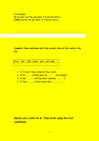 5
For example:
If you don't put the gun down, I'll call the police. =
Unless you put the gun down, I'll call the police.
Complete these sentences with the correct form of the verbs in the
box
Dive- eat- feel- leave- put- rain- take
1- If it rains , they will put on their coats.
2- If he …………..into the pool, he ………………hurt himself.
3- If she ……………..her bag there, someone ……………it.
4- If they …………..all the pizzas, they………………………..
Match List A with list B .Then write using the first
conditional
 