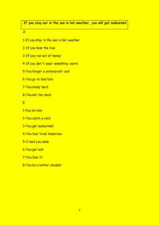 6
If you stay out in the sun in hot weather, you will get sunburned
A
1-If you stay in the sun in hot weather
2-If you miss the bus
3-If you run out of money
4-If you don´t wear something warm
5-You forget a waterproof coat
6-You go to bed late
7-You study hard
8-You eat too much
B
1-You be late
2-You catch a cold
3-You get sunburned
4-You feel tired tomorrow
5-I lend you some
6-You get wet
7-You feel ill
8-You be a better student
 