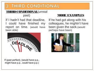 THIRDCONDITIONAL(unreal
past)
If I hadn’t had that deadline,
I could have finished my
report on time. (would have
been able)
MORE EXAMPLES
If he had got along with his
colleagues, he mightn’t have
been given the sack.(would
perhaps have been)
If (past perfect), (would have p.p.,
might have p.p., could have p.p.)
 