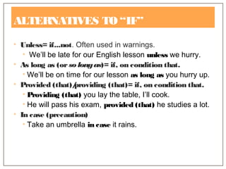 ALTERNATIVES TO “IF”
• Unless= if...not. Often used in warnings.
• We’ll be late for our English lesson unless we hurry.
• As long as (orso longas)= if, on condition that.
• We’ll be on time for our lesson as long as you hurry up.
• Provided (that)/providing (that)= if, on condition that.
• Providing (that) you lay the table, I’ll cook.
• He will pass his exam, provided (that) he studies a lot.
• In case (precaution)
• Take an umbrella in case it rains.
 