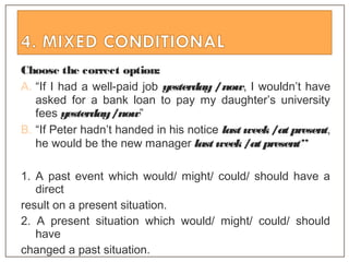 Choose the correct option:
A. “If I had a well-paid job yesterday /now, I wouldn’t have
asked for a bank loan to pay my daughter’s university
fees yesterday/now”
B. “If Peter hadn’t handed in his notice last week/at present,
he would be the new manager last week/at present”
1. A past event which would/ might/ could/ should have a
direct
result on a present situation.
2. A present situation which would/ might/ could/ should
have
changed a past situation.
 