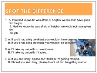 1. A. If we had known he was afraid of heights, we wouldn’t have given
him the job.
B. Had we known he was afraid of heights, we would not have given
him
the job.
2. A. If you’d had a big breakfast, you wouldn’t have been so hungry.
B. If you’d had a big breakfast, you wouldn’t be so hungry.
3. A. I’ll take my umbrella in case it rains.
B. I’ll take my umbrella if it rains.
4. A. If you see Harry, please don’t tell him I’m getting married.
B. Should you see Harry, please do not tell him I’m getting married.
 