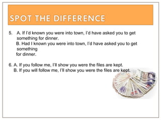 5. A. If I’d known you were into town, I’d have asked you to get
something for dinner.
B. Had I known you were into town, I’d have asked you to get
something
for dinner.
6. A. If you follow me, I’ll show you were the files are kept.
B. If you will follow me, I’ll show you were the files are kept.
 